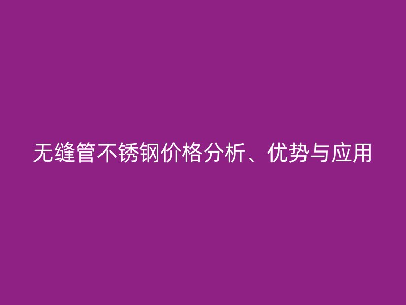 無縫管不銹鋼價格分析、優(yōu)勢與應(yīng)用