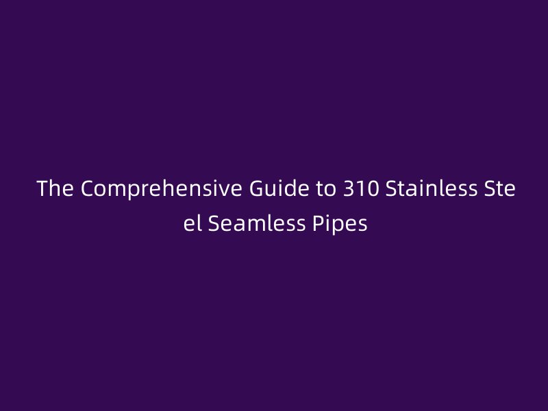 The Comprehensive Guide to 310 Stainless Steel Seamless Pipes